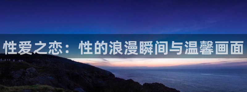 3d同人动漫网站推荐免费：性爱之恋：性的浪漫瞬间与温馨画面